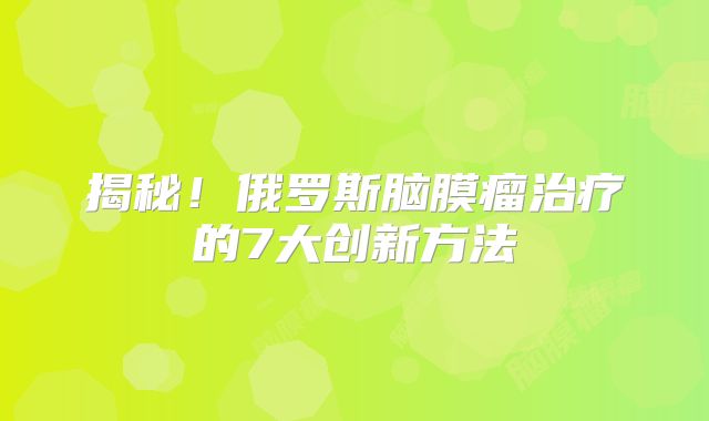 揭秘！俄罗斯脑膜瘤治疗的7大创新方法