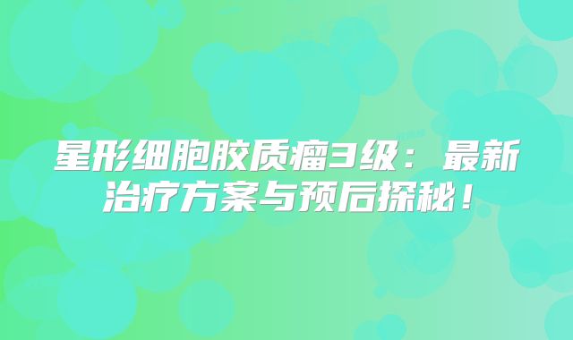 星形细胞胶质瘤3级：最新治疗方案与预后探秘！