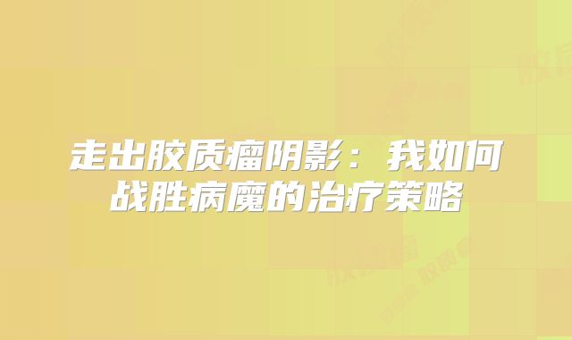 走出胶质瘤阴影：我如何战胜病魔的治疗策略