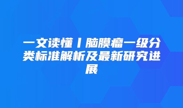 一文读懂丨脑膜瘤一级分类标准解析及最新研究进展