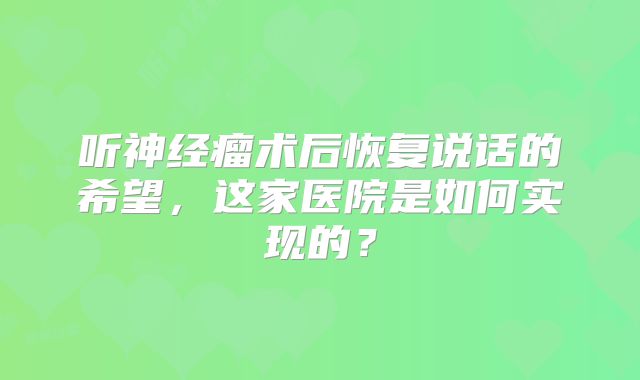 听神经瘤术后恢复说话的希望，这家医院是如何实现的？