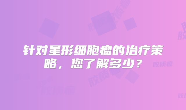 针对星形细胞瘤的治疗策略，您了解多少？