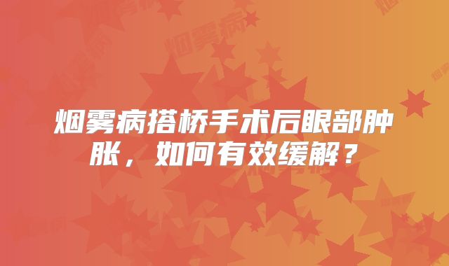 烟雾病搭桥手术后眼部肿胀，如何有效缓解？