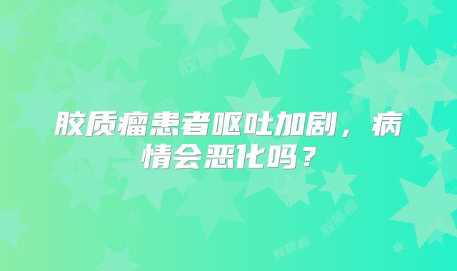 胶质瘤患者呕吐加剧，病情会恶化吗？