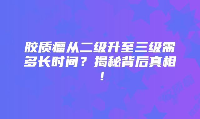 胶质瘤从二级升至三级需多长时间？揭秘背后真相！