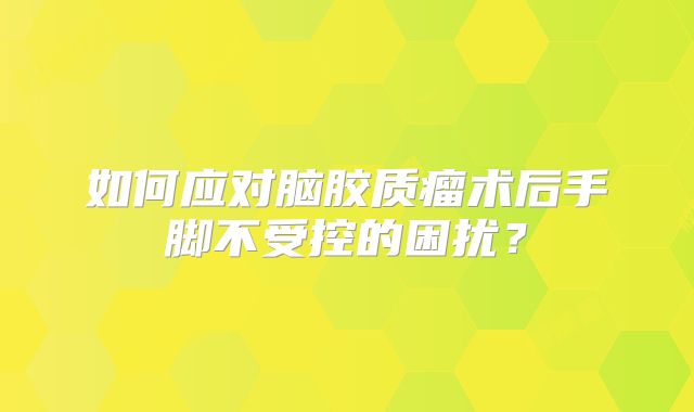 如何应对脑胶质瘤术后手脚不受控的困扰？