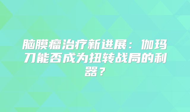 脑膜瘤治疗新进展：伽玛刀能否成为扭转战局的利器？