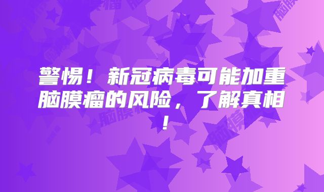 警惕！新冠病毒可能加重脑膜瘤的风险，了解真相！