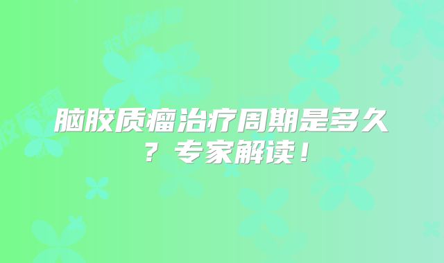 脑胶质瘤治疗周期是多久？专家解读！