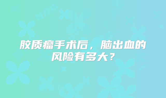 胶质瘤手术后，脑出血的风险有多大？
