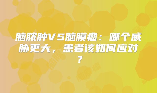 脑脓肿VS脑膜瘤：哪个威胁更大，患者该如何应对？