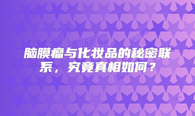 脑膜瘤与化妆品的秘密联系，究竟真相如何？