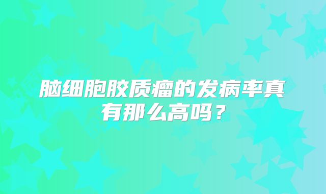脑细胞胶质瘤的发病率真有那么高吗？