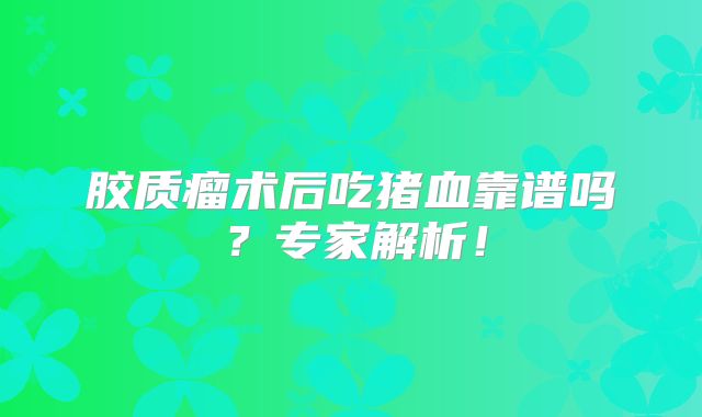 胶质瘤术后吃猪血靠谱吗？专家解析！