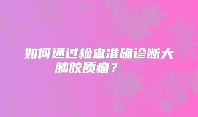 如何通过检查准确诊断大脑胶质瘤？  