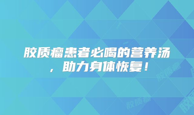 胶质瘤患者必喝的营养汤，助力身体恢复！