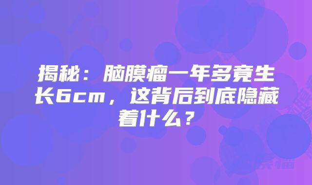 揭秘：脑膜瘤一年多竟生长6cm，这背后到底隐藏着什么？