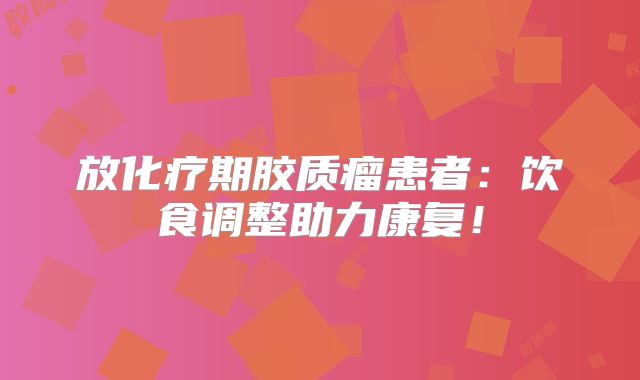 放化疗期胶质瘤患者：饮食调整助力康复！