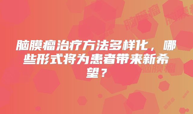脑膜瘤治疗方法多样化，哪些形式将为患者带来新希望？