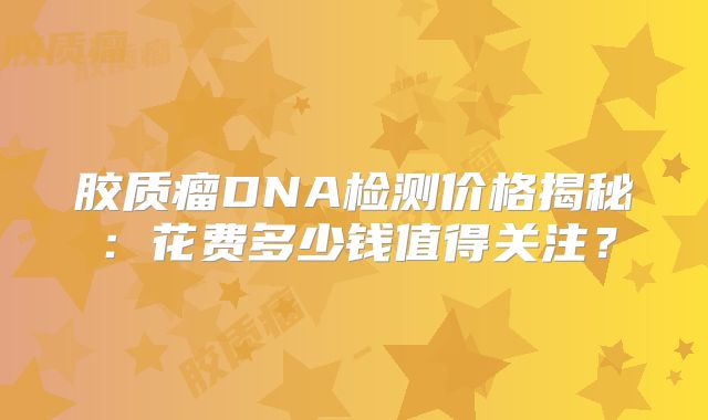 胶质瘤DNA检测价格揭秘：花费多少钱值得关注？