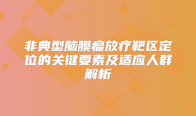 非典型脑膜瘤放疗靶区定位的关键要素及适应人群解析