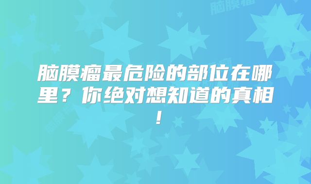 脑膜瘤最危险的部位在哪里？你绝对想知道的真相！