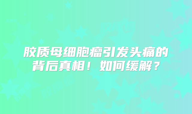 胶质母细胞瘤引发头痛的背后真相！如何缓解？