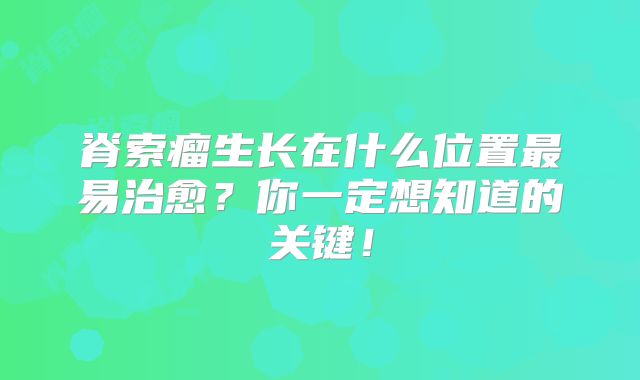 脊索瘤生长在什么位置最易治愈？你一定想知道的关键！