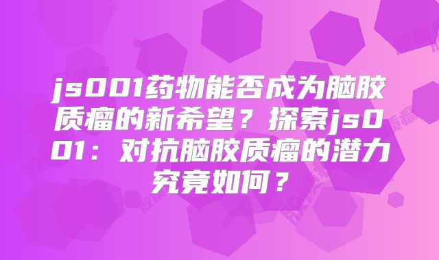 js001药物能否成为脑胶质瘤的新希望？探索js001：对抗脑胶质瘤的潜力究竟如何？