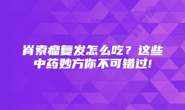 脊索瘤复发怎么吃？这些中药妙方你不可错过!