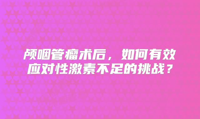 颅咽管瘤术后，如何有效应对性激素不足的挑战？