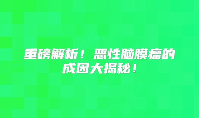 重磅解析！恶性脑膜瘤的成因大揭秘！