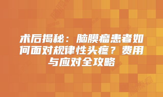 术后揭秘：脑膜瘤患者如何面对规律性头疼？费用与应对全攻略