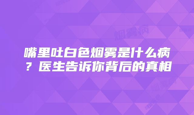 嘴里吐白色烟雾是什么病？医生告诉你背后的真相