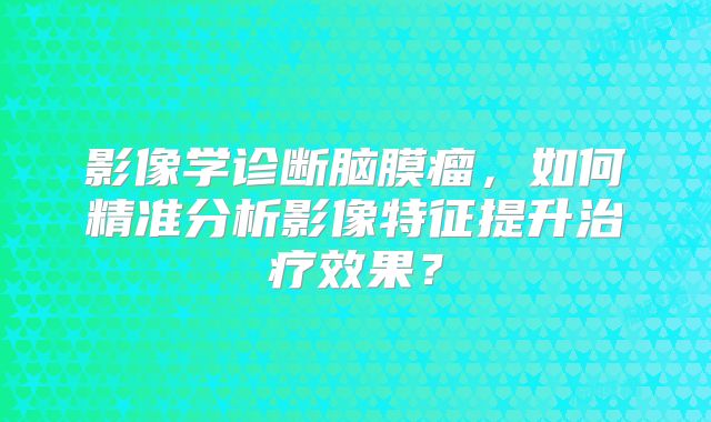 影像学诊断脑膜瘤，如何精准分析影像特征提升治疗效果？