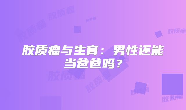 胶质瘤与生育：男性还能当爸爸吗？