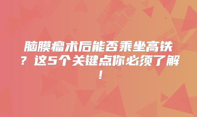脑膜瘤术后能否乘坐高铁？这5个关键点你必须了解！