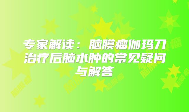 专家解读：脑膜瘤伽玛刀治疗后脑水肿的常见疑问与解答