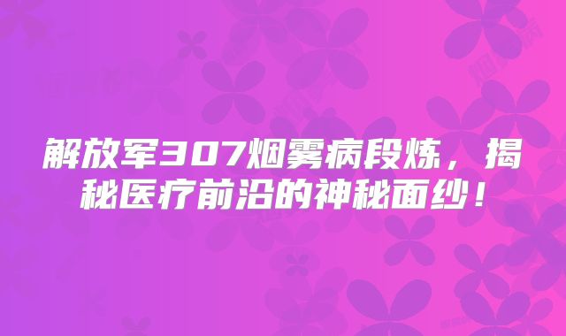解放军307烟雾病段炼，揭秘医疗前沿的神秘面纱！
