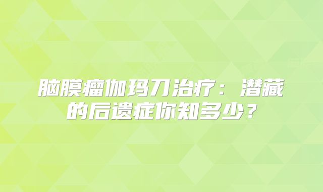脑膜瘤伽玛刀治疗：潜藏的后遗症你知多少？