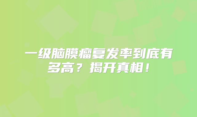 一级脑膜瘤复发率到底有多高？揭开真相！