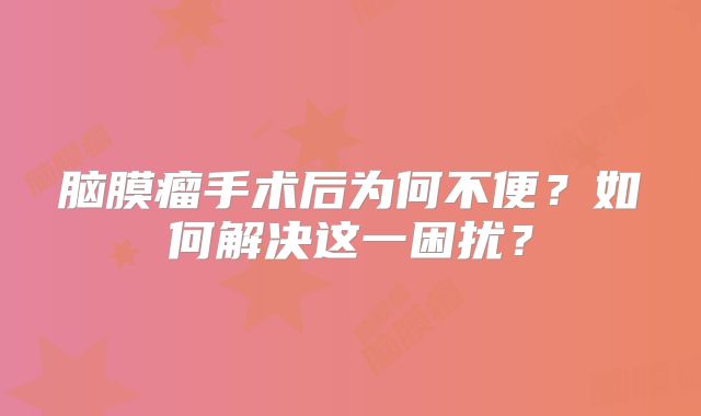 脑膜瘤手术后为何不便？如何解决这一困扰？