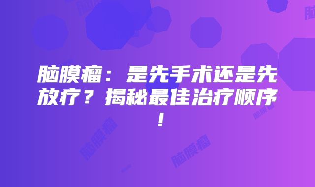 脑膜瘤：是先手术还是先放疗？揭秘最佳治疗顺序！
