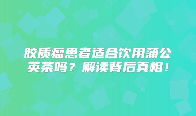 胶质瘤患者适合饮用蒲公英茶吗？解读背后真相！