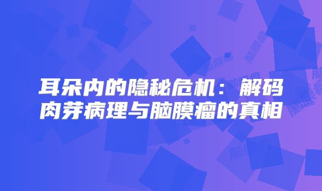 耳朵内的隐秘危机：解码肉芽病理与脑膜瘤的真相