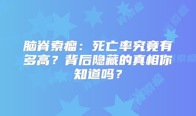 脑脊索瘤：死亡率究竟有多高？背后隐藏的真相你知道吗？