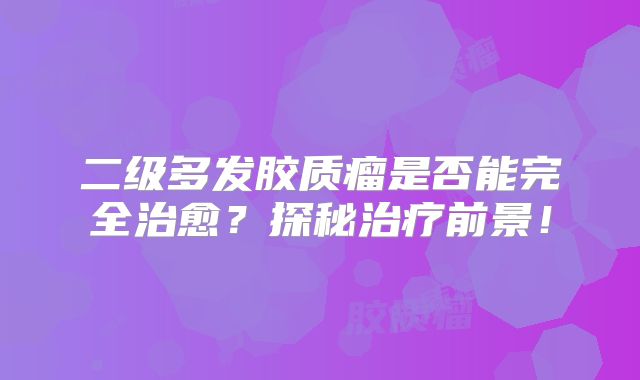 二级多发胶质瘤是否能完全治愈？探秘治疗前景！