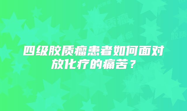 四级胶质瘤患者如何面对放化疗的痛苦？
