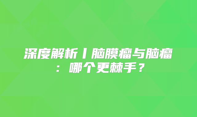 深度解析丨脑膜瘤与脑瘤：哪个更棘手？