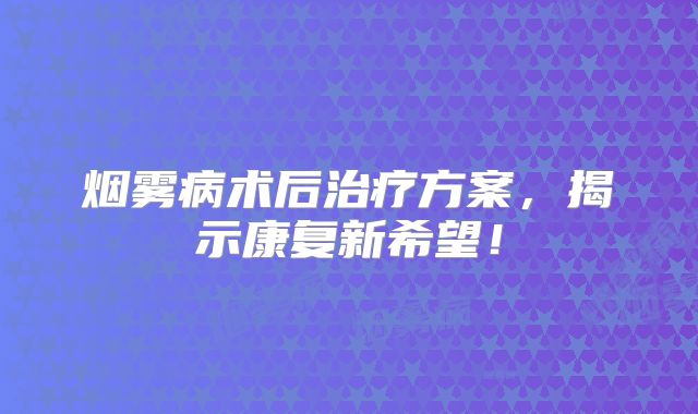 烟雾病术后治疗方案，揭示康复新希望！